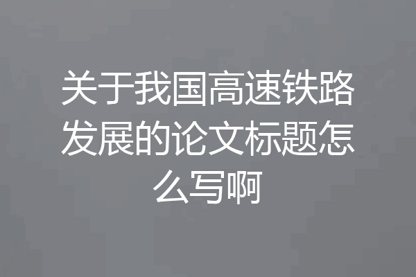 关于我国高速铁路发展的论文标题怎么写啊