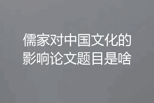 儒家对中国文化的影响论文题目是啥