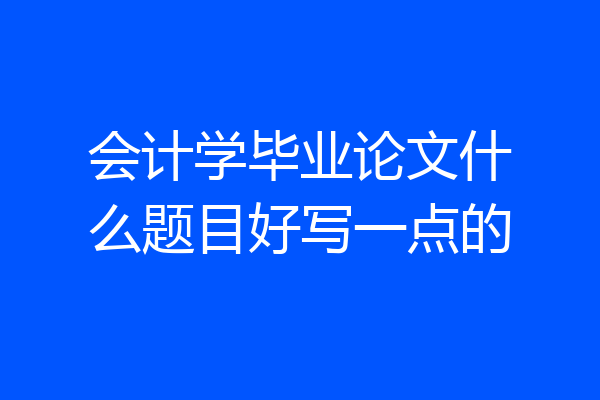 会计学毕业论文什么题目好写一点的