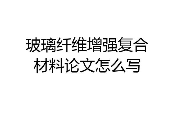 玻璃纤维增强复合材料论文怎么写