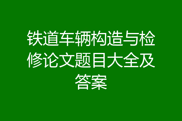 铁道车辆构造与检修论文题目大全及答案