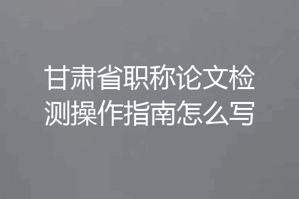 甘肃省职称论文检测操作指南怎么写
