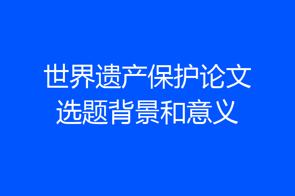 世界遗产保护论文选题背景和意义