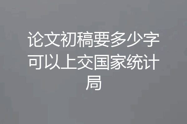论文初稿要多少字可以上交国家统计局