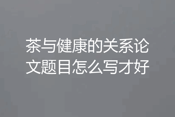 茶与健康的关系论文题目怎么写才好
