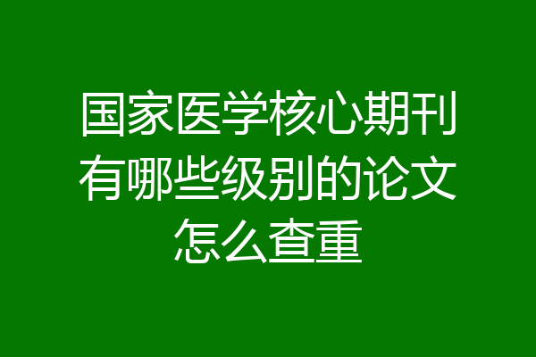 国家医学核心期刊有哪些级别的论文怎么查重