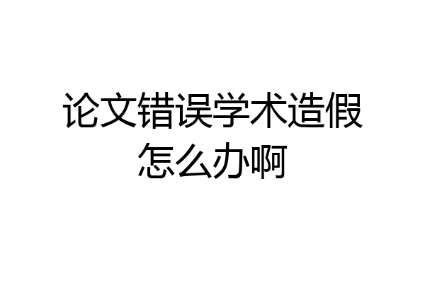 论文错误学术造假怎么办啊