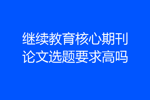 继续教育核心期刊论文选题要求高吗