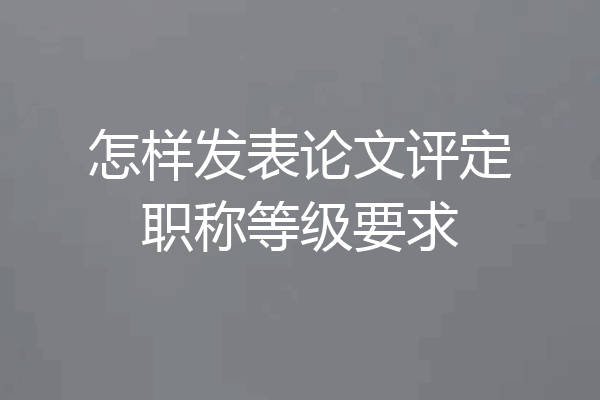 怎样发表论文评定职称等级要求