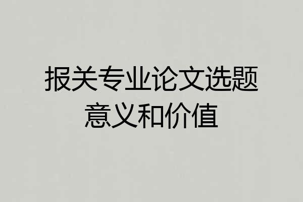 报关专业论文选题意义和价值