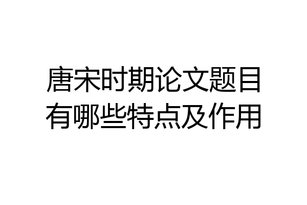 唐宋时期论文题目有哪些特点及作用