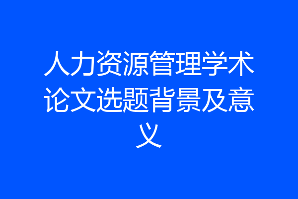 人力资源管理学术论文选题背景及意义