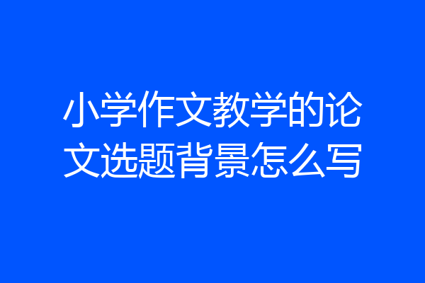 小学作文教学的论文选题背景怎么写