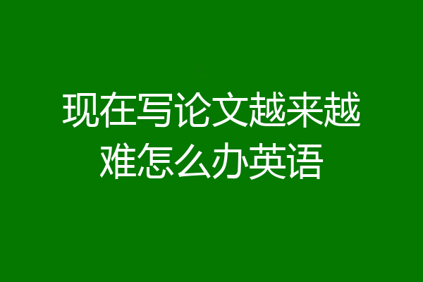 现在写论文越来越难怎么办英语