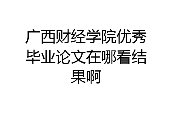 广西财经学院优秀毕业论文在哪看结果啊