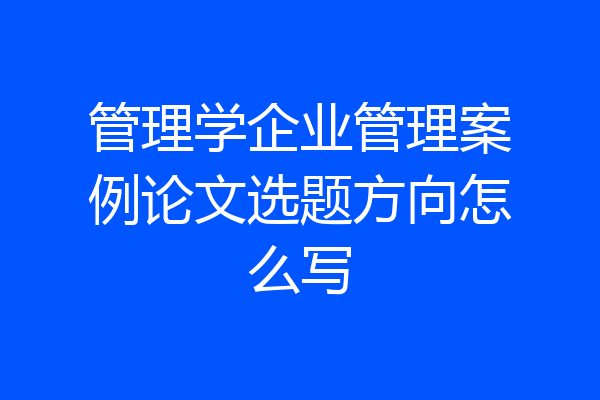 管理学企业管理案例论文选题方向怎么写