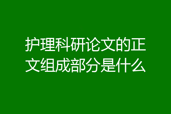 护理科研论文的正文组成部分是什么