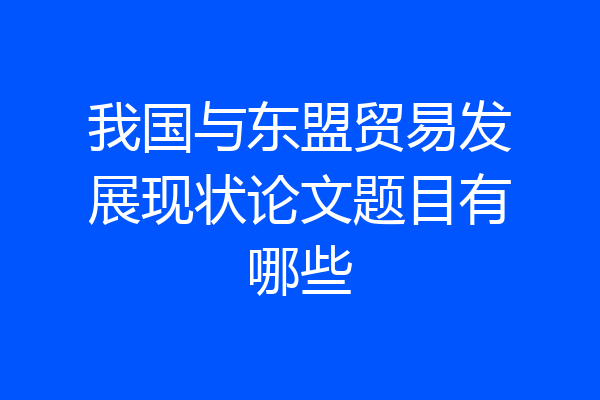 我国与东盟贸易发展现状论文题目有哪些
