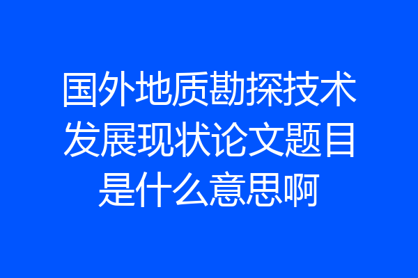 国外地质勘探技术发展现状论文题目是什么意思啊
