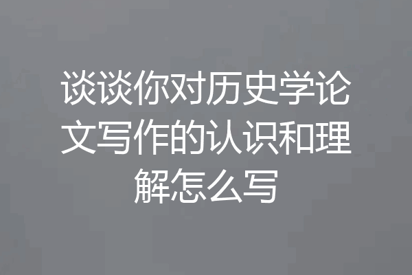 谈谈你对历史学论文写作的认识和理解怎么写