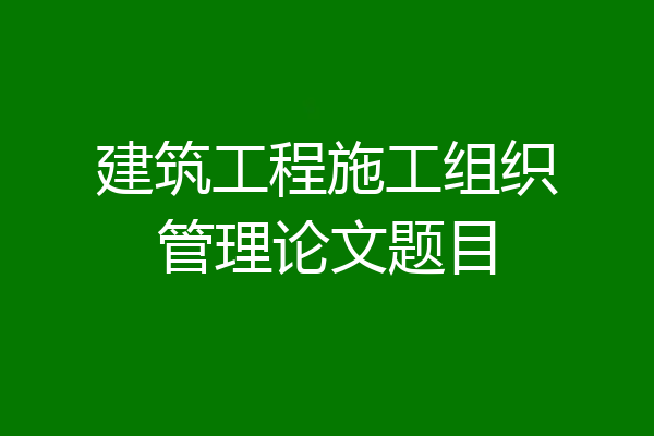 建筑工程施工组织管理论文题目