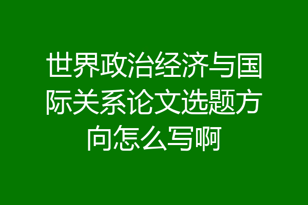 世界政治经济与国际关系论文选题方向怎么写啊