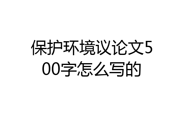 保护环境议论文500字怎么写的