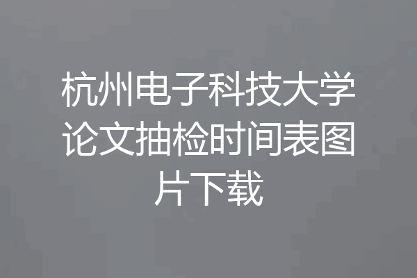 杭州电子科技大学论文抽检时间表图片下载