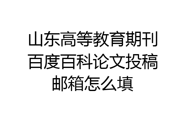 山东高等教育期刊百度百科论文投稿邮箱怎么填