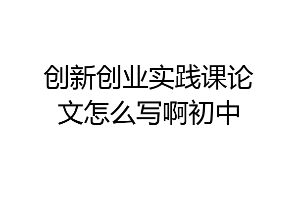 创新创业实践课论文怎么写啊初中