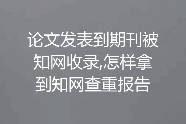 论文发表到期刊被知网收录,怎样拿到知网查重报告