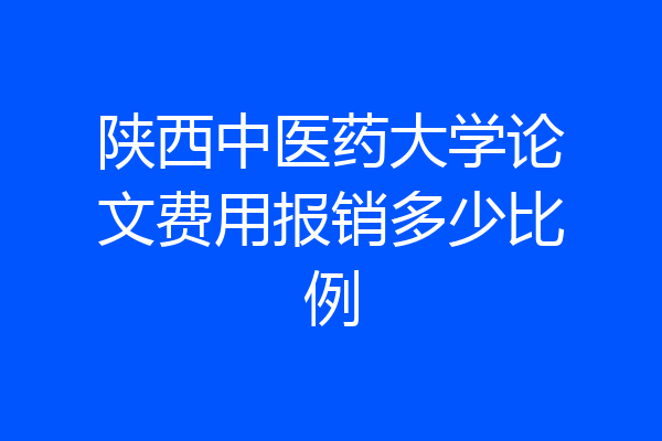 陕西中医药大学论文费用报销多少比例