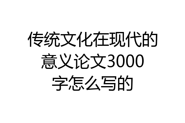 传统文化在现代的意义论文3000字怎么写的