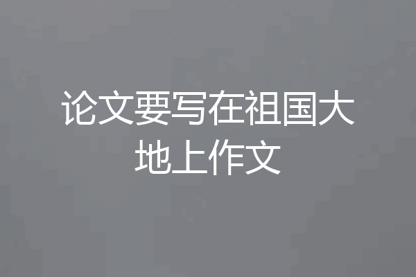 论文要写在祖国大地上作文