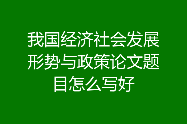 我国经济社会发展形势与政策论文题目怎么写好