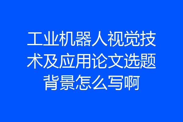 工业机器人视觉技术及应用论文选题背景怎么写啊