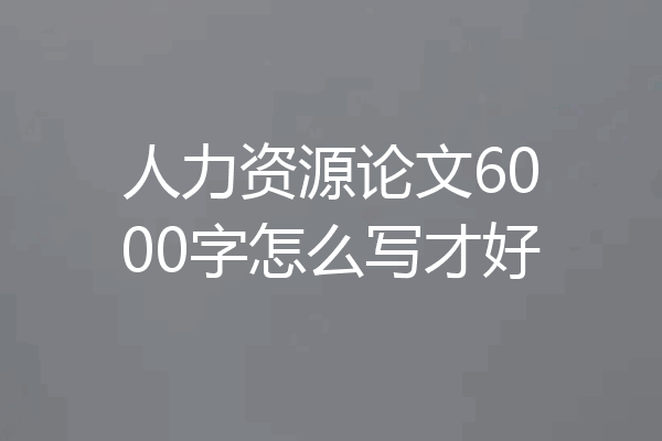 人力资源论文6000字怎么写才好