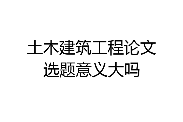 土木建筑工程论文选题意义大吗