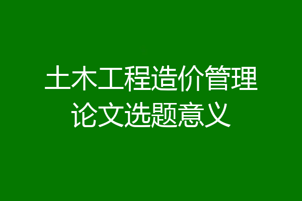 土木工程造价管理论文选题意义
