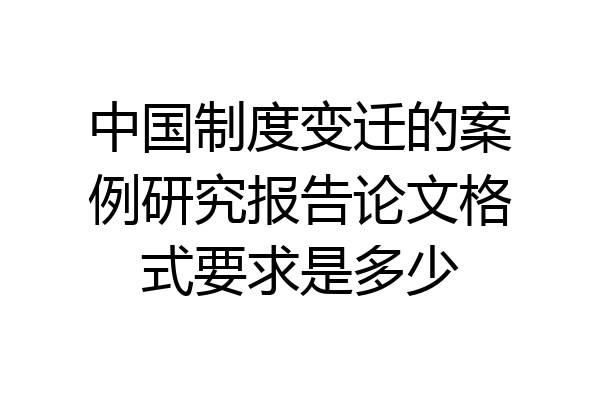 中国制度变迁的案例研究报告论文格式要求是多少