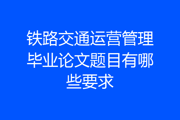 铁路交通运营管理毕业论文题目有哪些要求