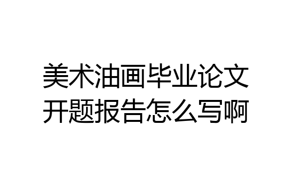 美术油画毕业论文开题报告怎么写啊