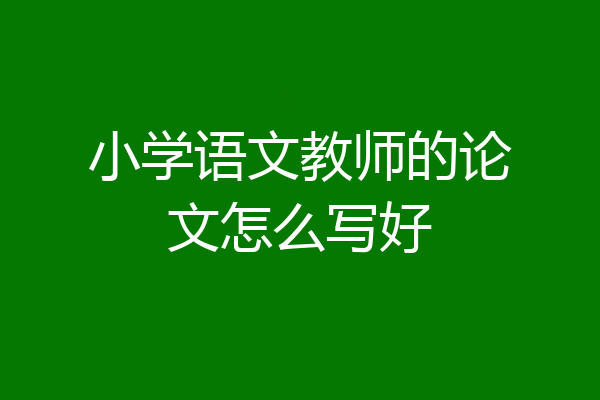 小学语文教师的论文怎么写好
