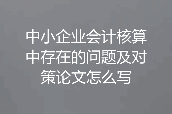 中小企业会计核算中存在的问题及对策论文怎么写