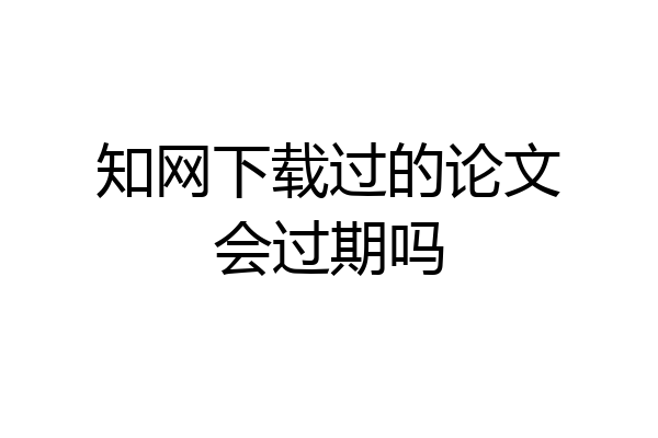 知网下载过的论文会过期吗