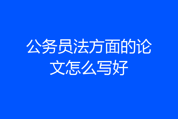 公务员法方面的论文怎么写好
