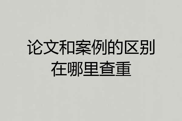 论文和案例的区别在哪里查重