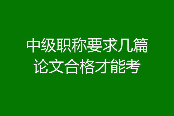 中级职称要求几篇论文合格才能考