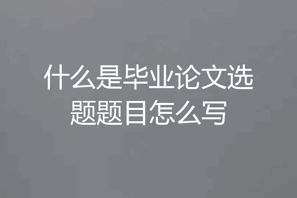 什么是毕业论文选题题目怎么写