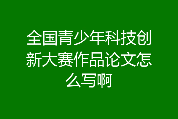 全国青少年科技创新大赛作品论文怎么写啊